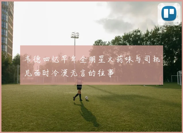 韦德回忆早年全明星火药味与司机见面时冷漠无言的往事