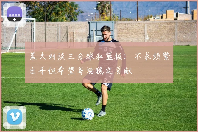 莱夫利谈三分球和篮板：不求频繁出手但希望每场稳定贡献