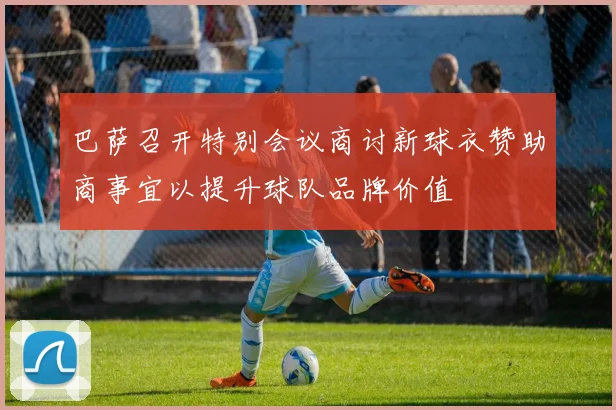 巴萨召开特别会议商讨新球衣赞助商事宜以提升球队品牌价值