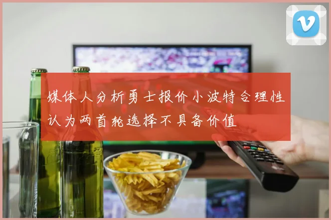 媒体人分析勇士报价小波特合理性认为两首轮选择不具备价值