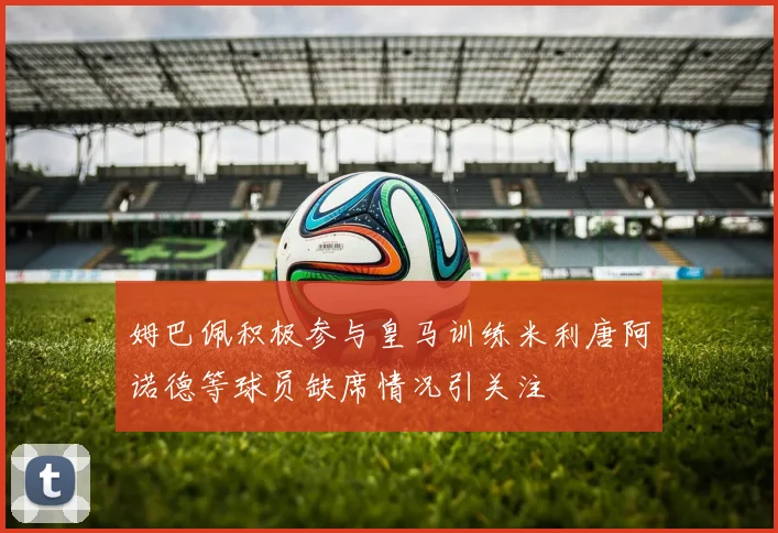 姆巴佩积极参与皇马训练米利唐阿诺德等球员缺席情况引关注