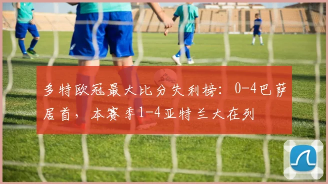 多特欧冠最大比分失利榜：0-4巴萨居首，本赛季1-4亚特兰大在列
