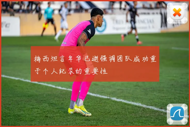 梅西坦言年华已逝强调团队成功重于个人纪录的重要性