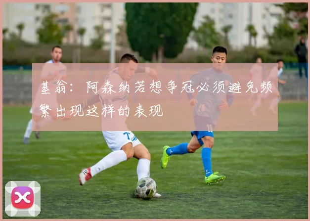 基翁：阿森纳若想争冠必须避免频繁出现这样的表现