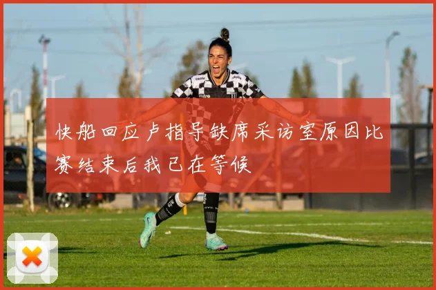 快船回应卢指导缺席采访室原因比赛结束后我已在等候