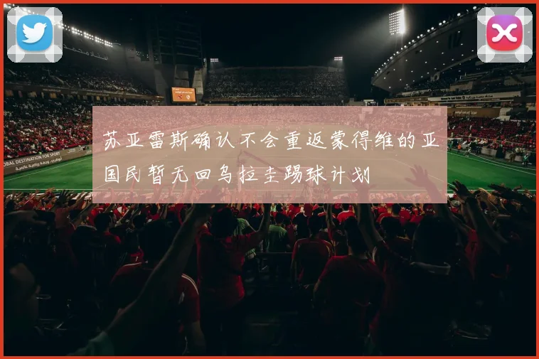 苏亚雷斯确认不会重返蒙得维的亚国民暂无回乌拉圭踢球计划