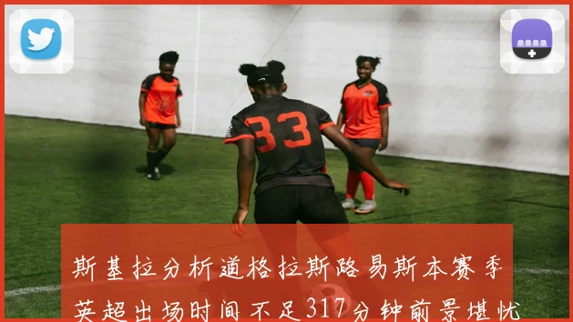 斯基拉分析道格拉斯路易斯本赛季英超出场时间不足317分钟前景堪忧