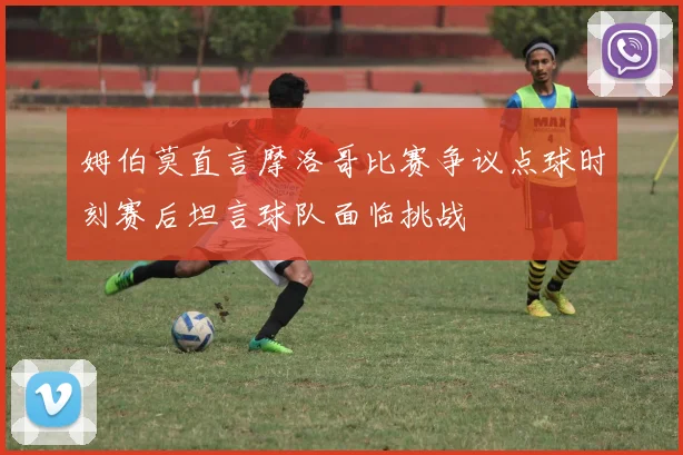 姆伯莫直言摩洛哥比赛争议点球时刻赛后坦言球队面临挑战