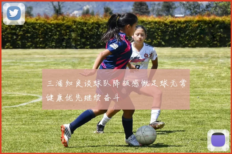 三浦知良谈球队降级感慨足球无常健康优先继续奋斗