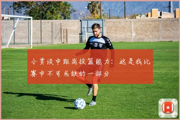 小贾谈中距离投篮能力：这是我比赛中不可或缺的一部分