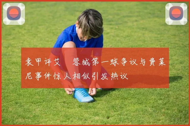 袁甲评艾堃蓉城第一球争议与费莱尼事件惊人相似引发热议