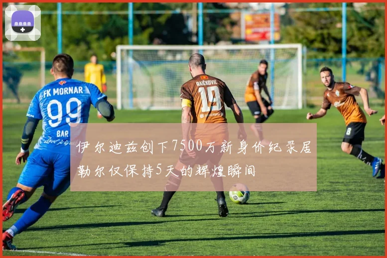 伊尔迪兹创下7500万新身价纪录居勒尔仅保持5天的辉煌瞬间