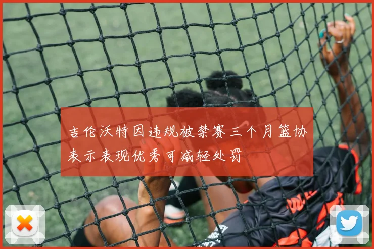 吉伦沃特因违规被禁赛三个月篮协表示表现优秀可减轻处罚