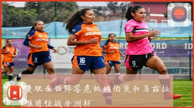曼联面临阵容危机姆伯莫和马兹拉维将征战非洲杯
