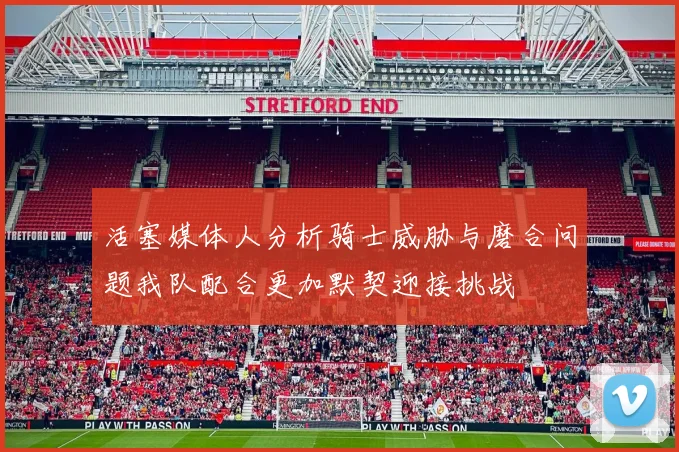 活塞媒体人分析骑士威胁与磨合问题我队配合更加默契迎接挑战