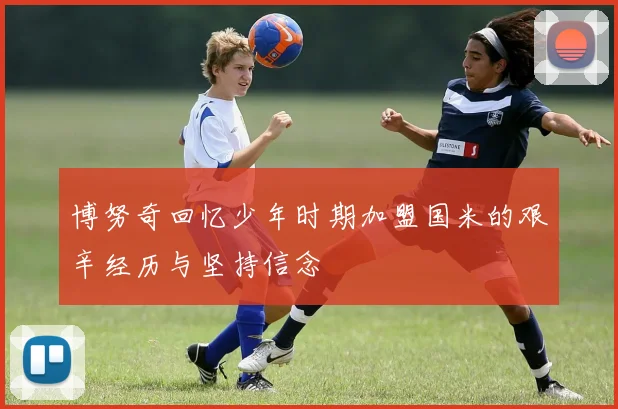 博努奇回忆少年时期加盟国米的艰辛经历与坚持信念