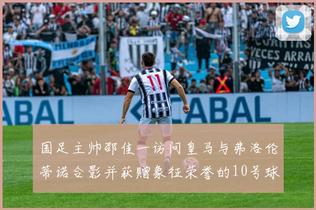 国足主帅邵佳一访问皇马与弗洛伦蒂诺合影并获赠象征荣誉的10号球衣