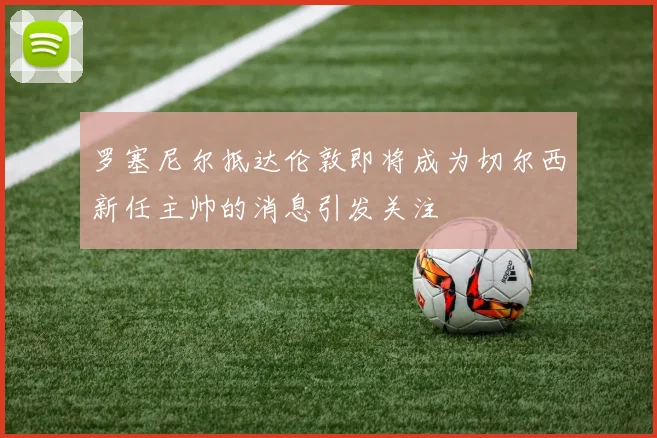 罗塞尼尔抵达伦敦即将成为切尔西新任主帅的消息引发关注