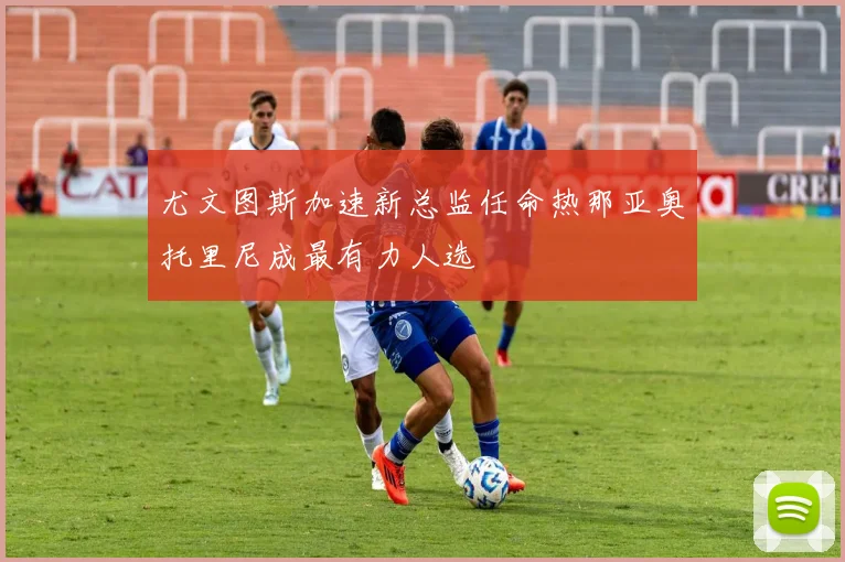 尤文图斯加速新总监任命热那亚奥托里尼成最有力人选