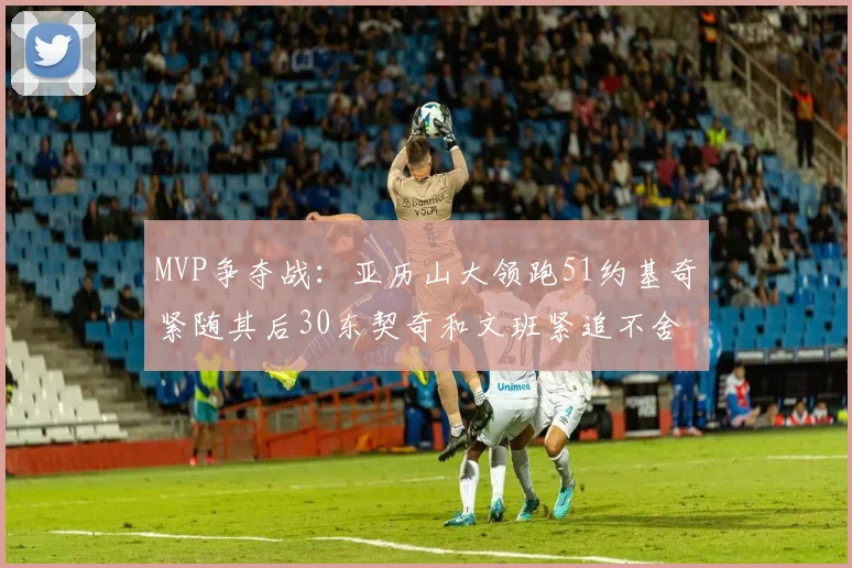MVP争夺战：亚历山大领跑51约基奇紧随其后30东契奇和文班紧追不舍