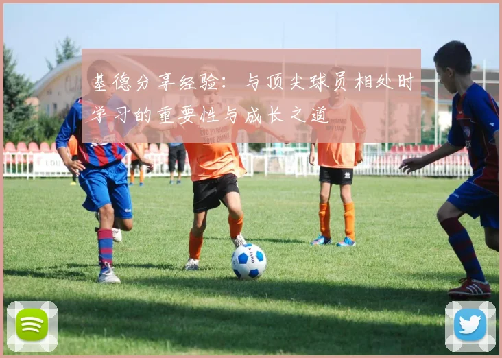 基德分享经验：与顶尖球员相处时学习的重要性与成长之道