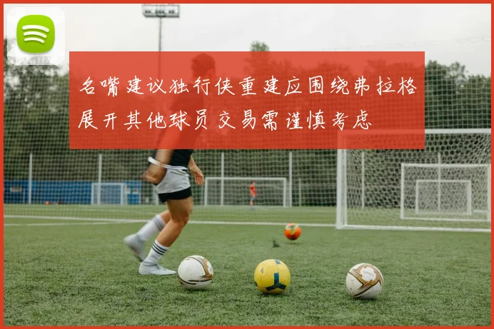 名嘴建议独行侠重建应围绕弗拉格展开其他球员交易需谨慎考虑