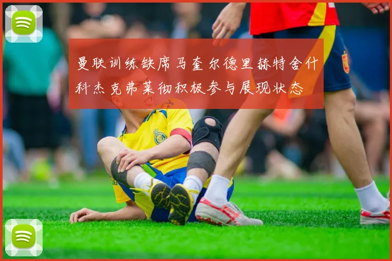 曼联训练缺席马奎尔德里赫特舍什科杰克弗莱彻积极参与展现状态