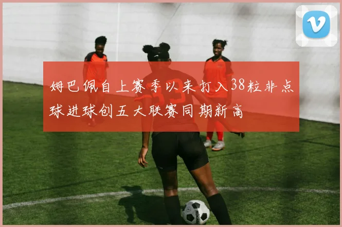 姆巴佩自上赛季以来打入38粒非点球进球创五大联赛同期新高