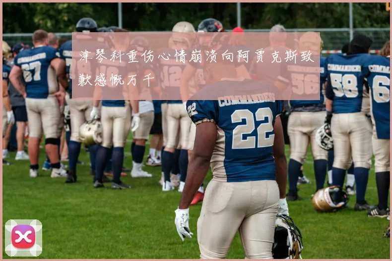 津琴科重伤心情崩溃向阿贾克斯致歉感慨万千