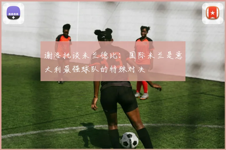 谢洛托谈米兰德比：国际米兰是意大利最强球队的特殊对决