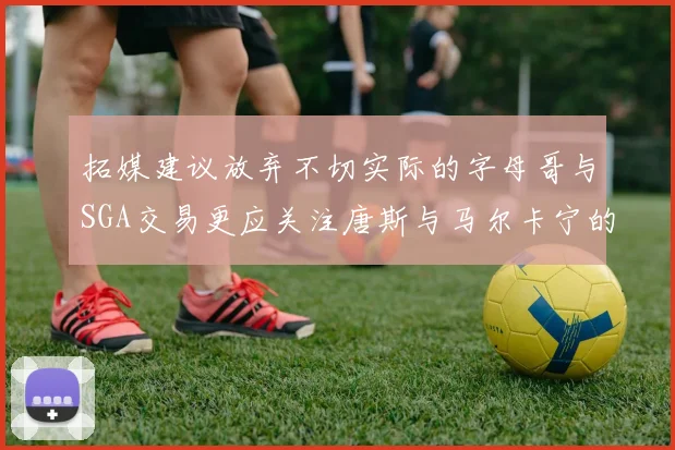 拓媒建议放弃不切实际的字母哥与SGA交易更应关注唐斯与马尔卡宁的潜力