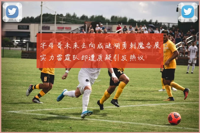 字母哥未来去向成谜湖勇刺魔各展实力雷霆队却遭质疑引发热议