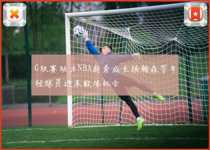 G联赛助力NBA新秀成长杨瀚森等年轻球员迎来锻炼机会