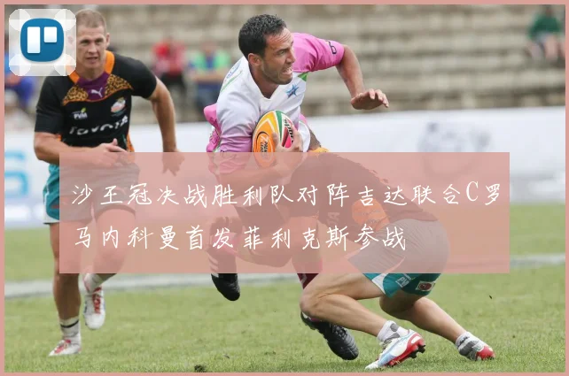 沙王冠决战胜利队对阵吉达联合C罗马内科曼首发菲利克斯参战