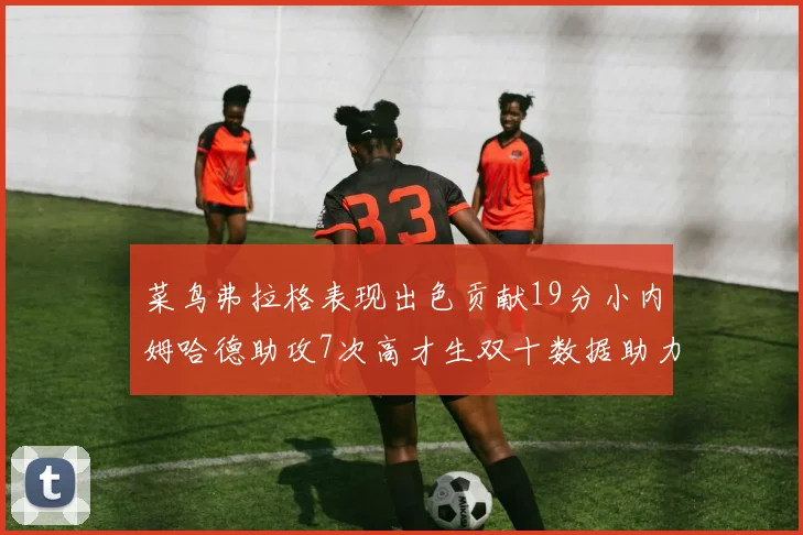 菜鸟弗拉格表现出色贡献19分小内姆哈德助攻7次高才生双十数据助力球队胜利