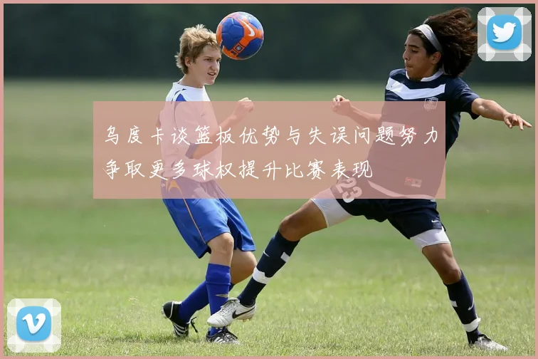 乌度卡谈篮板优势与失误问题努力争取更多球权提升比赛表现