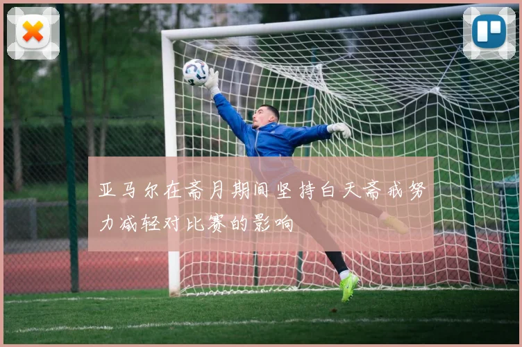 亚马尔在斋月期间坚持白天斋戒努力减轻对比赛的影响